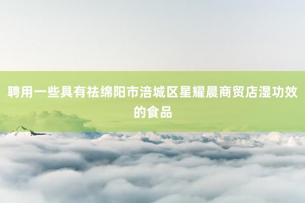 聘用一些具有祛绵阳市涪城区星耀晨商贸店湿功效的食品