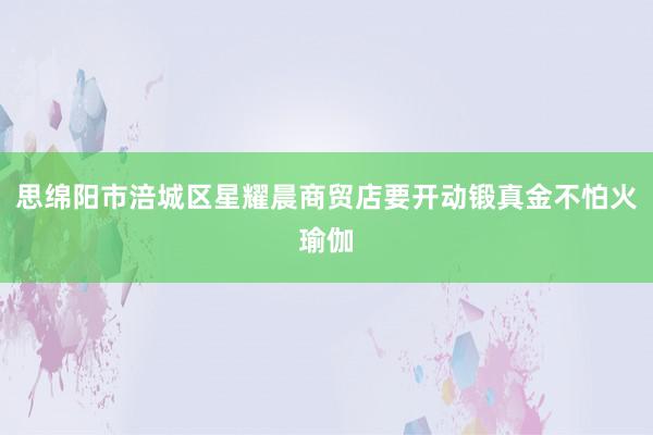 思绵阳市涪城区星耀晨商贸店要开动锻真金不怕火瑜伽